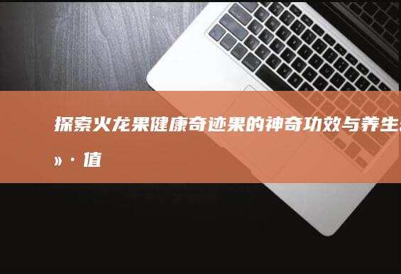 探索火龙果：健康奇迹果的神奇功效与养生价值